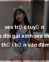 sex trực tuyến Cặp đôi gái xinh sex thổi hồn vào đêm muộn