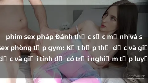 phim sex pháp Đánh thức sức mạnh và sự quyến rũ với sex phòng tập gym: Kết hợp thể dục và giới tính để có trải nghiệm tập luyện mới lạ!
