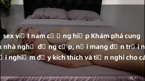 sex việt nam cưỡng hiếp Khám phá cung điện tình ái tại sex nhà nghỉ đẳng cấp, nơi mang đến trải nghiệm đầy kích thích và tiện nghi cho các cặp đôi đam mê.