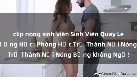 clip nóng sinh viên Sinh Viên Quay Lén Cảnh Sex Tại Trường Học: Phòng Học Trở Thành Nơi Nóng Bỏng không Ngờ!