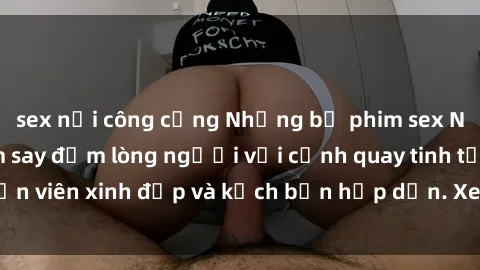 sex nơi công cộng Những bộ phim sex Nga nổi tiếng làm say đắm lòng người với cảnh quay tinh tế, diễn viên xinh đẹp và kịch bản hấp dẫn. Xem ngay để trải nghiệm!