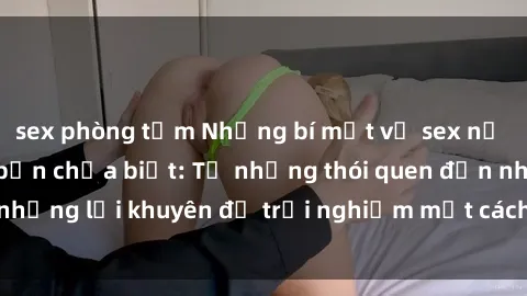 sex phòng tắm Những bí mật về sex nữ sinh Việt Nam mà bạn chưa biết: Từ những thói quen đến những lời khuyên để trải nghiệm một cách an toàn và đầy đủ.