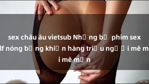 sex châu âu vietsub Những bộ phim sex milf nóng bỏng khiến hàng triệu người mê mẩn