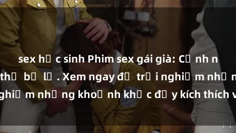 sex học sinh Phim sex gái già: Cảnh nóng hấp dẫn không thể bỏ lỡ. Xem ngay để trải nghiệm những khoảnh khắc đầy kích thích và đam mê!