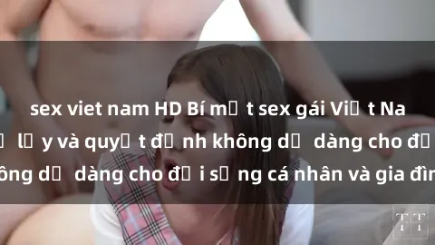 sex viet nam HD Bí mật sex gái Việt Nam có con: Những hệ lụy và quyết định không dễ dàng cho đời sống cá nhân và gia đình