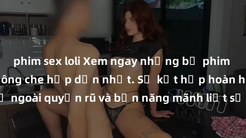 phim sex loli Xem ngay những bộ phim sex gái trẻ đẹp không che hấp dẫn nhất. Sự kết hợp hoàn hảo giữa vẻ ngoài quyến rũ và bản năng mãnh liệt sẽ khiến bạn không thể rời mắt.