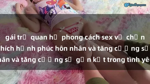 gái trẻ quan hệ phong cách sex vợ chồng mới lạ để kích thích hạnh phúc hôn nhân và tăng cường sự gắn kết trong tình yêu