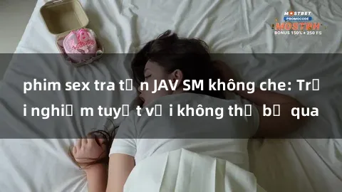 phim sex tra tấn JAV SM không che: Trải nghiệm tuyệt vời không thể bỏ qua