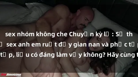 sex nhóm không che Chuyện kỳ lạ: Sự thật về mối quan hệ sex anh em ruột đầy gian nan và phức tạp, liệu có đáng làm vậy không? Hãy cùng tìm hiểu giải đáp!