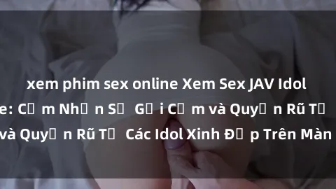 xem phim sex online Xem Sex JAV Idol HD Đỉnh Cao Online: Cảm Nhận Sự Gợi Cảm và Quyến Rũ Từ Các Idol Xinh Đẹp Trên Màn Ảnh