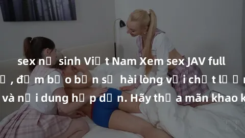 sex nữ sinh Việt Nam Xem sex JAV full HD miễn phí tại chỗ, đảm bảo bạn sẽ hài lòng với chất lượng video và nội dung hấp dẫn. Hãy thỏa mãn khao khát của mình ngay hôm nay!