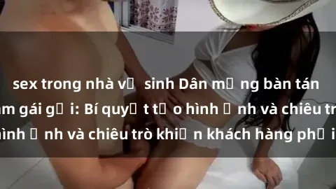 sex trong nhà vệ sinh Dân mạng bàn tán về sex gái việt làm gái gọi: Bí quyết tạo hình ảnh và chiêu trò khiến khách hàng phải phê!