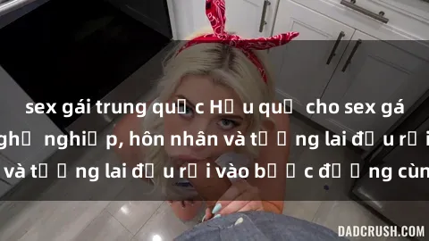 sex gái trung quốc Hậu quả cho sex gái Việt có chồng: Nghề nghiệp, hôn nhân và tương lai đều rơi vào bước đường cùng