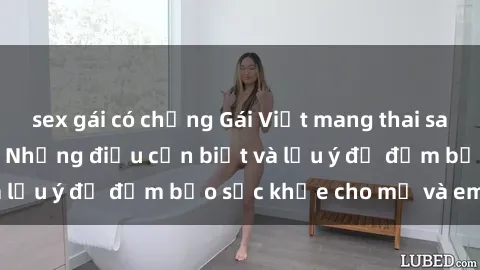 sex gái có chồng Gái Việt mang thai sau quan hệ tình dục: Những điều cần biết và lưu ý để đảm bảo sức khỏe cho mẹ và em bé