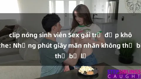clip nóng sinh viên Sex gái trẻ đẹp không che: Những phút giây mãn nhãn không thể bỏ lỡ
