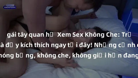 gái tây quan hệ Xem Sex Không Che: Trải nghiệm mới lạ và đầy kích thích ngay tại đây! Những cảnh quay nóng bỏng, không che, không giới hạn đang chờ đón bạn. Đừng bỏ lỡ!