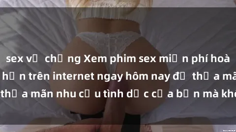 sex vợ chồng Xem phim sex miễn phí hoàn toàn không giới hạn trên internet ngay hôm nay để thỏa mãn nhu cầu tình dục của bạn mà không tốn chi phí.