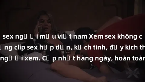 sex người mẫu việt nam Xem sex không che miễn phí - Những clip sex hấp dẫn, kịch tính, đầy kích thích cho người xem. Cập nhật hàng ngày, hoàn toàn miễn phí, độ phân giải cao.
