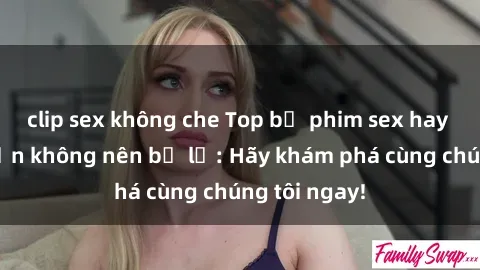 clip sex không che Top bộ phim sex hay nhất mà bạn không nên bỏ lỡ: Hãy khám phá cùng chúng tôi ngay!