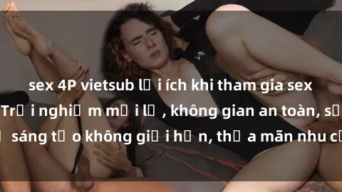 sex 4P vietsub lợi ích khi tham gia sex online không che: Trải nghiệm mới lạ, không gian an toàn, sự sáng tạo không giới hạn, thỏa mãn nhu cầu tình dục của bạn.