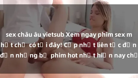 sex châu âu vietsub Xem ngay phim sex mới nhất, hấp dẫn nhất chỉ có tại đây! Cập nhật liên tục đến những bộ phim hot nhất hiện nay chỉ trong vài cú click!