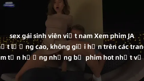 sex gái sinh viên việt nam Xem phim JAV HD miễn phí chất lượng cao, không giới hạn trên các trang web uy tín. Yên tâm tận hưởng những bộ phim hot nhất với độ nét sắc sảo, đẹp mắt ngay tại nhà. Hãy trả