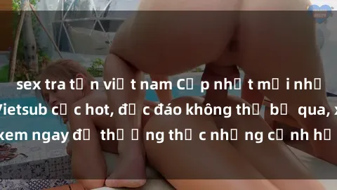 sex tra tấn việt nam Cập nhật mới nhất: Top phim JAV Vietsub cực hot, độc đáo không thể bỏ qua, xem ngay để thưởng thức những cảnh hấp dẫn và đầy kích thích!