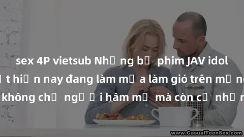sex 4P vietsub Những bộ phim JAV idol không che hot nhất hiện nay đang làm mưa làm gió trên mạng, hấp dẫn không chỉ người hâm mộ mà còn cả những ai mới tìm hiểu về thể loại này!