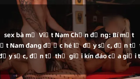 sex bà mẹ Việt Nam Chấn động: Bí mật về sex nữ sinh Việt Nam đang được hé lộ đầy sốc, đến từ thế giới kín đáo của giới trẻ.