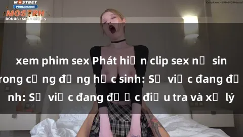 xem phim sex Phát hiện clip sex nữ sinh gây chấn động trong cộng đồng học sinh: Sự việc đang được điều tra và xử lý