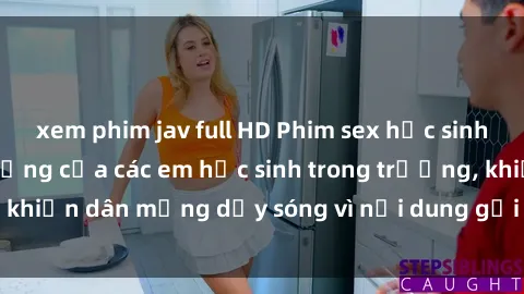 xem phim jav full HD Phim sex học sinh: Hành động nóng bỏng của các em học sinh trong trường, khiến dân mạng dậy sóng vì nội dung gợi cảm và kích thích.