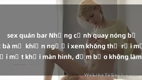 sex quán bar Những cảnh quay nóng bỏng trong phim sex bà mẹ khiến người xem không thể rời mắt khỏi màn hình, đảm bảo không làm bạn thất vọng!