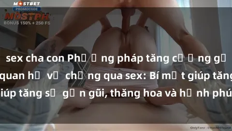 sex cha con Phương pháp tăng cường gắn kết trong mối quan hệ vợ chồng qua sex: Bí mật giúp tăng sự gần gũi, thăng hoa và hạnh phúc cho cặp đôi