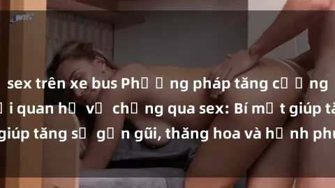 sex trên xe bus Phương pháp tăng cường gắn kết trong mối quan hệ vợ chồng qua sex: Bí mật giúp tăng sự gần gũi, thăng hoa và hạnh phúc cho cặp đôi