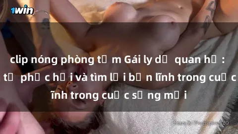 clip nóng phòng tắm Gái ly dị quan hệ: Hành trình tự phục hồi và tìm lại bản lĩnh trong cuộc sống mới