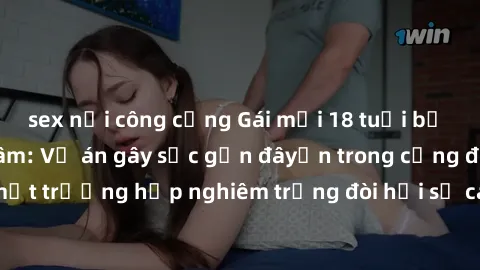sex nơi công cộng Gái mới 18 tuổi bị trói và bị hiếp dâm: Vụ án gây sốc gần đâyến trong cộng đồng. Đây là một trường hợp nghiêm trọng đòi hỏi sự can thiệp mạnh mẽ từ phía công lý.