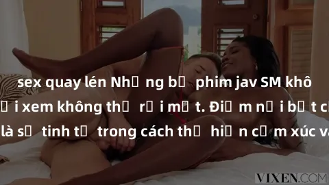 sex quay lén Những bộ phim jav SM không che khiến người xem không thể rời mắt. Điểm nổi bật của thể loại này là sự tinh tế trong cách thể hiện cảm xúc và sự hấp dẫn của những cảnh quay.