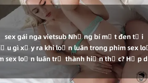 sex gái nga vietsub Những bí mật đen tối trong gia đình: Điều gì xảy ra khi loạn luân trong phim sex loạn luân trở thành hiện thực? Hấp dẫn và gây sốc!