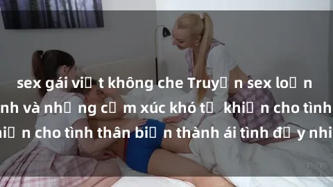 sex gái việt không che Truyện sex loạn luân: Bí mật gia đình và những cảm xúc khó tả khiến cho tình thân biến thành ái tình đầy nhiệt huyết