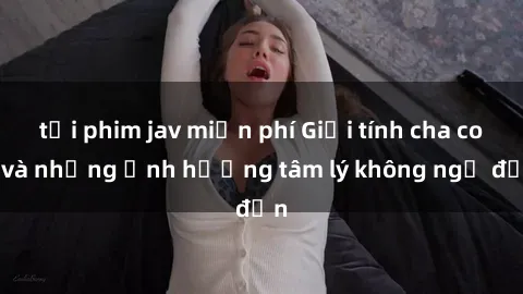 tải phim jav miễn phí Giới tính cha con và những ảnh hưởng tâm lý không ngờ đến