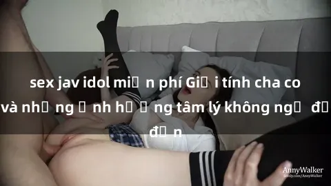 sex jav idol miễn phí Giới tính cha con và những ảnh hưởng tâm lý không ngờ đến