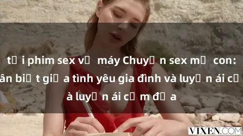 tải phim sex về máy Chuyện sex mẹ con: Sự phân biệt giữa tình yêu gia đình và luyến ái cấm địa