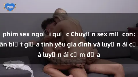 phim sex ngoại quốc Chuyện sex mẹ con: Sự phân biệt giữa tình yêu gia đình và luyến ái cấm địa