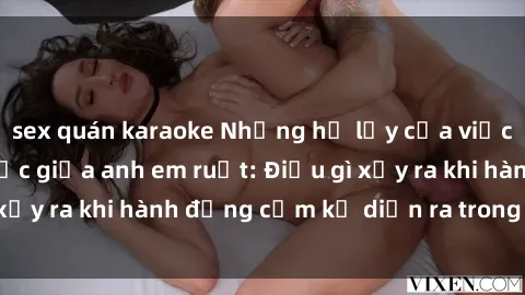 sex quán karaoke Những hệ lụy của việc có quan hệ tình dục giữa anh em ruột: Điều gì xảy ra khi hành động cấm kỵ diễn ra trong gia đình?