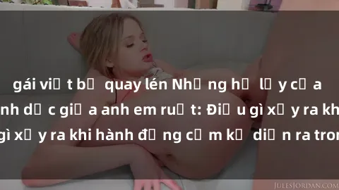 gái việt bị quay lén Những hệ lụy của việc có quan hệ tình dục giữa anh em ruột: Điều gì xảy ra khi hành động cấm kỵ diễn ra trong gia đình?