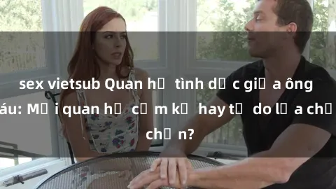 sex vietsub Quan hệ tình dục giữa ông cháu: Mối quan hệ cấm kỵ hay tự do lựa chọn?