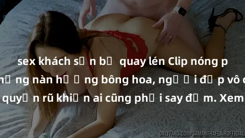 sex khách sạn bị quay lén Clip nóng phòng tắm: Hít thở nồng nàn hương bông hoa, người đẹp vô cùng gợi cảm và quyến rũ khiến ai cũng phải say đắm. Xem ngay để trải nghiệm điều đặc biệt!