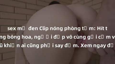 sex mỹ đen Clip nóng phòng tắm: Hít thở nồng nàn hương bông hoa, người đẹp vô cùng gợi cảm và quyến rũ khiến ai cũng phải say đắm. Xem ngay để trải nghiệm điều đặc biệt!