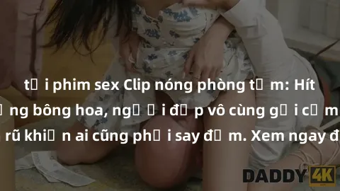tải phim sex Clip nóng phòng tắm: Hít thở nồng nàn hương bông hoa, người đẹp vô cùng gợi cảm và quyến rũ khiến ai cũng phải say đắm. Xem ngay để trải nghiệm điều đặc biệt!