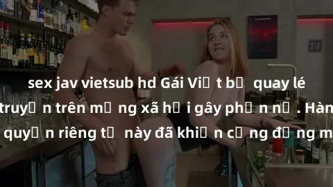 sex jav vietsub hd Gái Việt bị quay lén khi tắm, clip lan truyền trên mạng xã hội gây phẫn nộ. Hành động vi phạm quyền riêng tư này đã khiến cộng đồng mạng bức xúc và đòi trừng phạt thật nghiêm khắc.